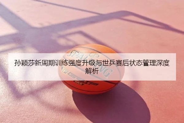 孙颖莎新周期训练强度升级与世乒赛后状态管理深度解析