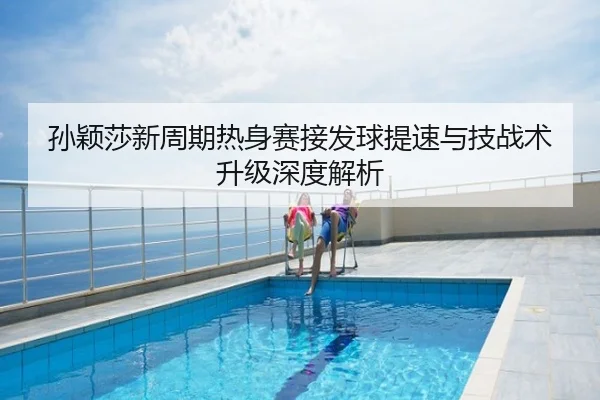 孙颖莎新周期热身赛接发球提速与技战术升级深度解析
