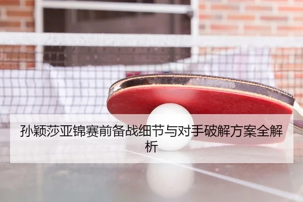 孙颖莎亚锦赛前备战细节与对手破解方案全解析