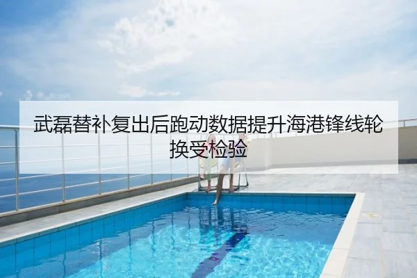 武磊替补复出后跑动数据提升海港锋线轮换受检验