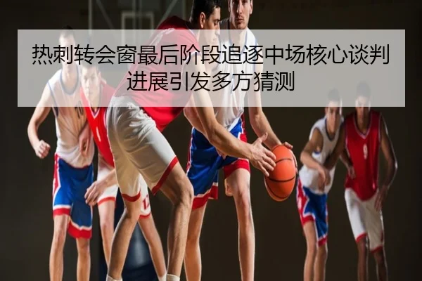 热刺转会窗最后阶段追逐中场核心谈判进展引发多方猜测