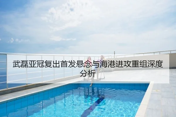 武磊亚冠复出首发悬念与海港进攻重组深度分析