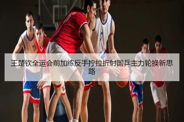 王楚钦全运会前加练反手拧拉折射国乒主力轮换新思路